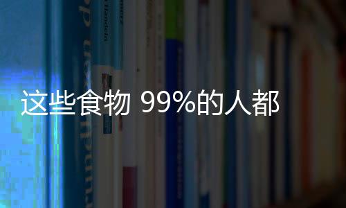 这些食物 99%的人都用错了！